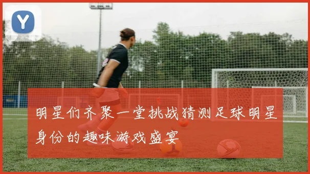 明星们齐聚一堂挑战猜测足球明星身份的趣味游戏盛宴