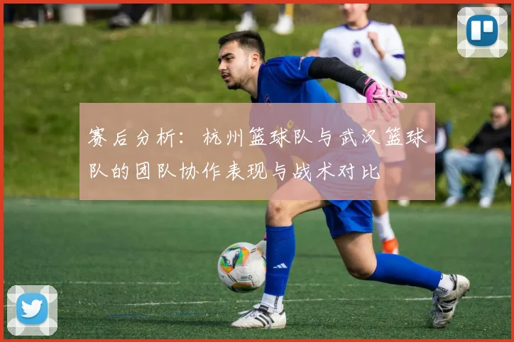 赛后分析：杭州篮球队与武汉篮球队的团队协作表现与战术对比