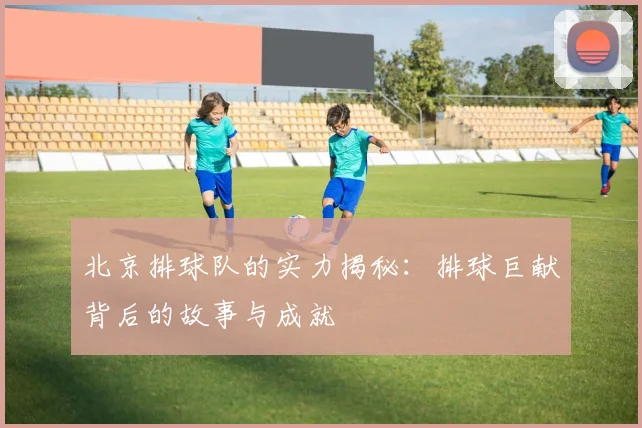 北京排球队的实力揭秘：排球巨献背后的故事与成就
