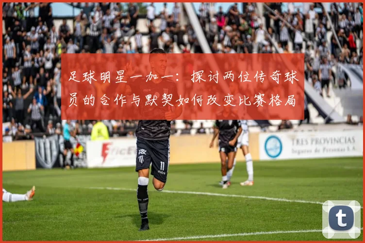 足球明星一加一：探讨两位传奇球员的合作与默契如何改变比赛格局