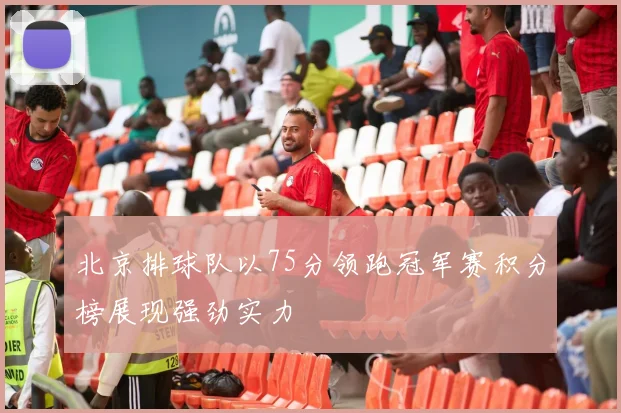 北京排球队以75分领跑冠军赛积分榜展现强劲实力
