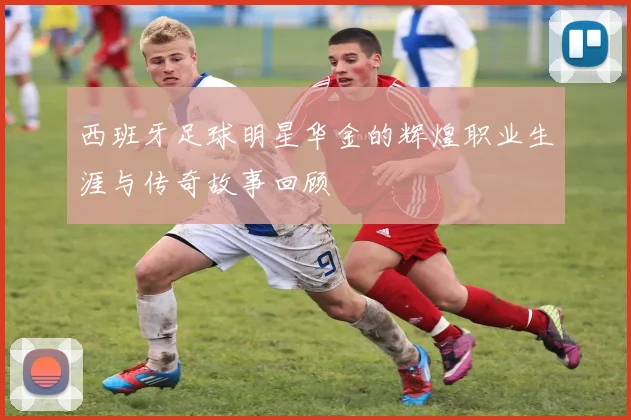 西班牙足球明星华金的辉煌职业生涯与传奇故事回顾