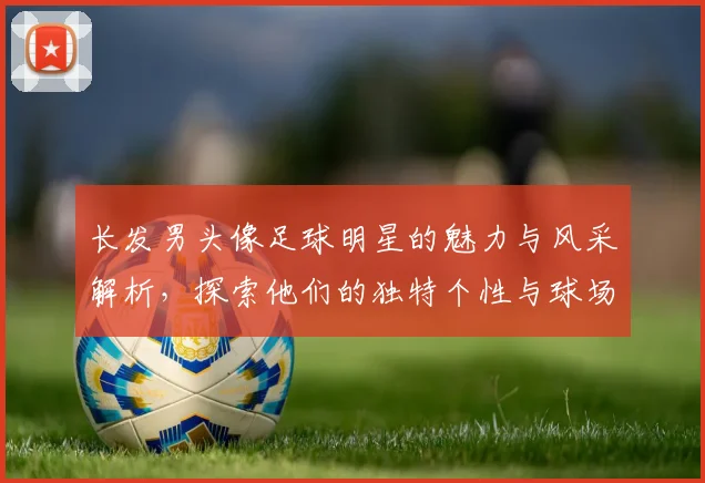 长发男头像足球明星的魅力与风采解析，探索他们的独特个性与球场表现