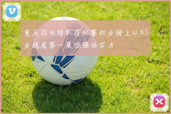 重庆羽毛球队在杯赛积分榜上以63分稳居第一展现强劲实力