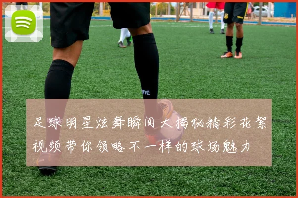 足球明星炫舞瞬间大揭秘精彩花絮视频带你领略不一样的球场魅力
