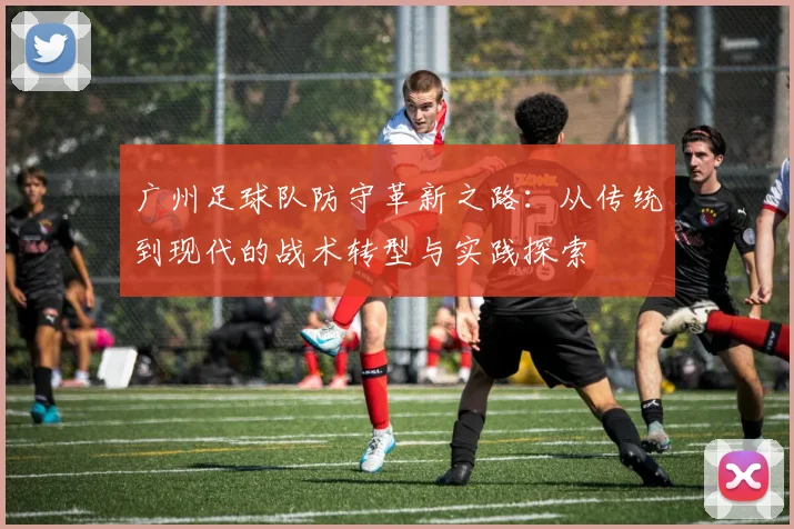 广州足球队防守革新之路：从传统到现代的战术转型与实践探索