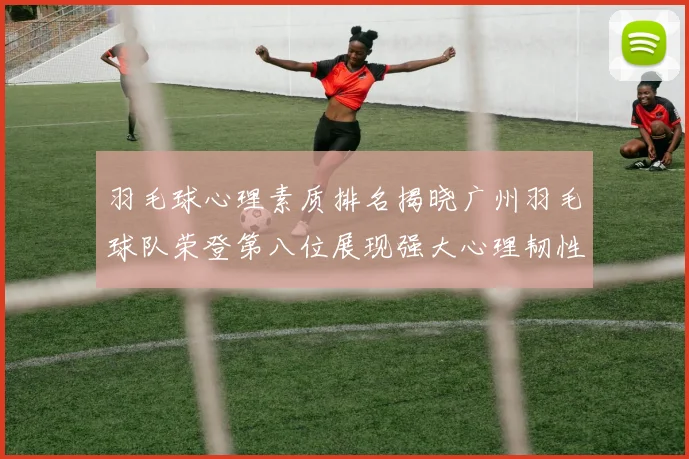 羽毛球心理素质排名揭晓广州羽毛球队荣登第八位展现强大心理韧性