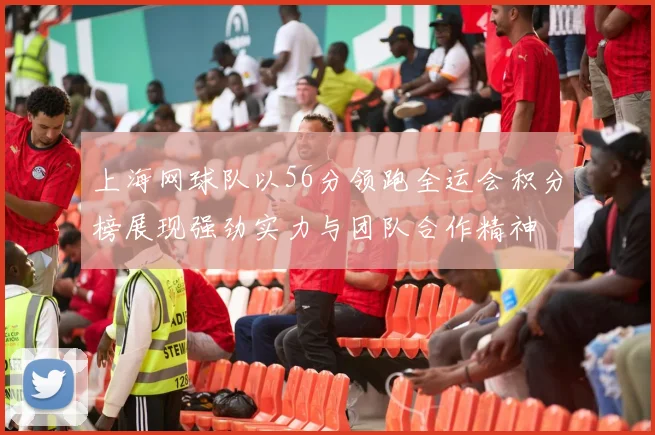 上海网球队以56分领跑全运会积分榜展现强劲实力与团队合作精神