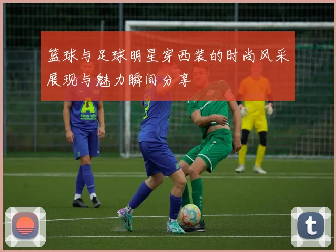 篮球与足球明星穿西装的时尚风采展现与魅力瞬间分享