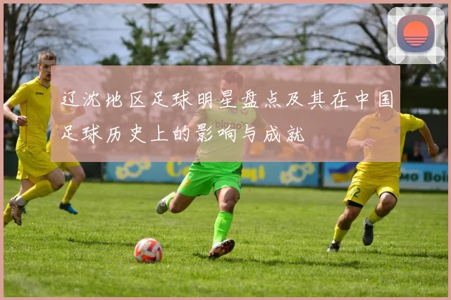 辽沈地区足球明星盘点及其在中国足球历史上的影响与成就