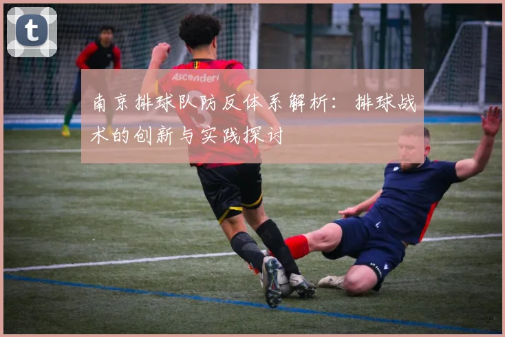 南京排球队防反体系解析：排球战术的创新与实践探讨
