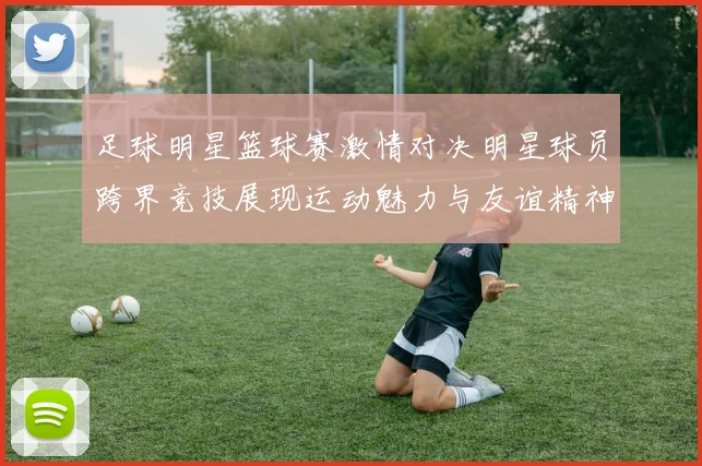 足球明星篮球赛激情对决明星球员跨界竞技展现运动魅力与友谊精神