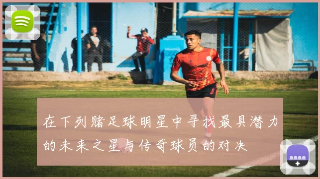 在下列赌足球明星中寻找最具潜力的未来之星与传奇球员的对决