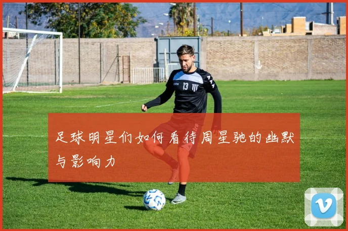 足球明星们如何看待周星驰的幽默与影响力