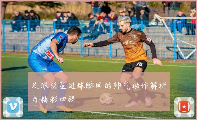 足球明星进球瞬间的帅气动作解析与精彩回顾