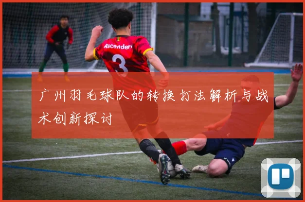 广州羽毛球队的转换打法解析与战术创新探讨