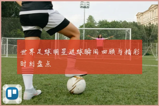 世界足球明星进球瞬间回顾与精彩时刻盘点