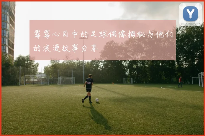 霉霉心目中的足球偶像揭秘与他们的浪漫故事分享