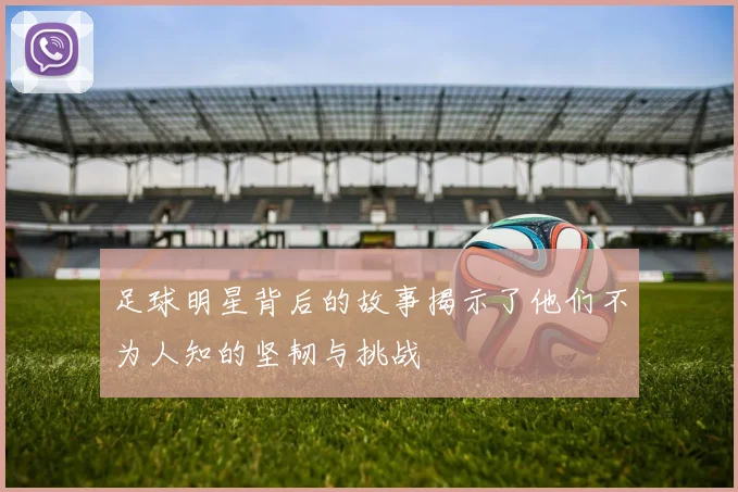 足球明星背后的故事揭示了他们不为人知的坚韧与挑战