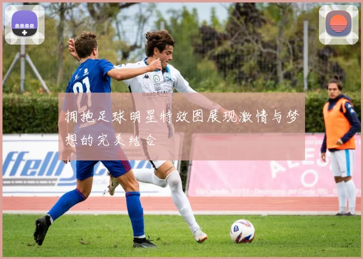 拥抱足球明星特效图展现激情与梦想的完美结合