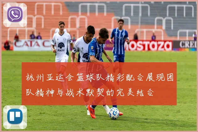 杭州亚运会篮球队精彩配合展现团队精神与战术默契的完美结合