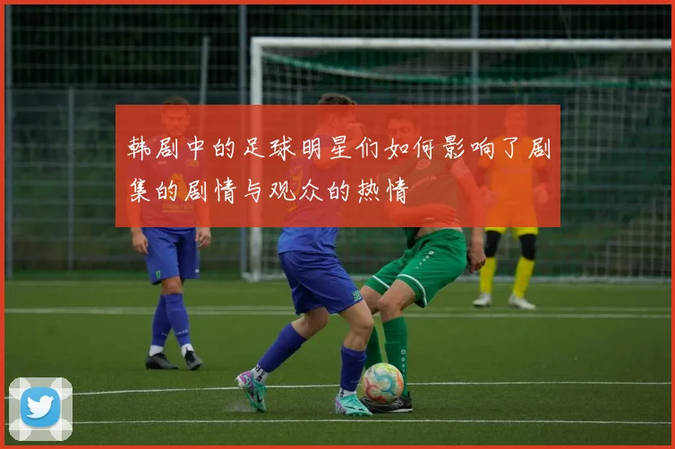 韩剧中的足球明星们如何影响了剧集的剧情与观众的热情