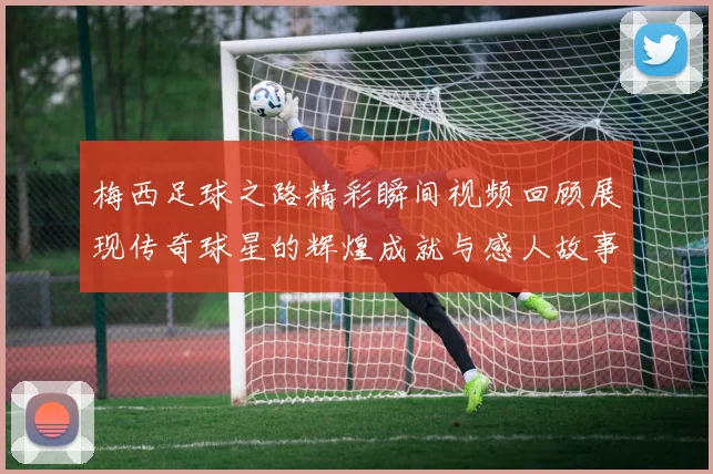 梅西足球之路精彩瞬间视频回顾展现传奇球星的辉煌成就与感人故事