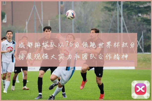 成都排球队以76分领跑世界杯积分榜展现强大实力和团队合作精神