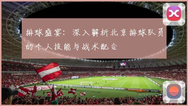 排球盛宴：深入解析北京排球队员的个人技能与战术配合