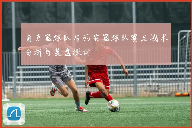 南京篮球队与西安篮球队赛后战术分析与复盘探讨