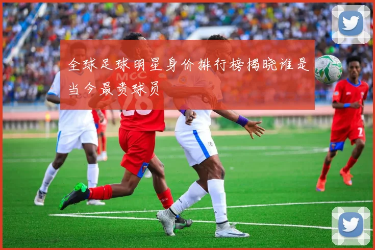 全球足球明星身价排行榜揭晓谁是当今最贵球员