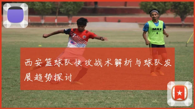 西安篮球队快攻战术解析与球队发展趋势探讨
