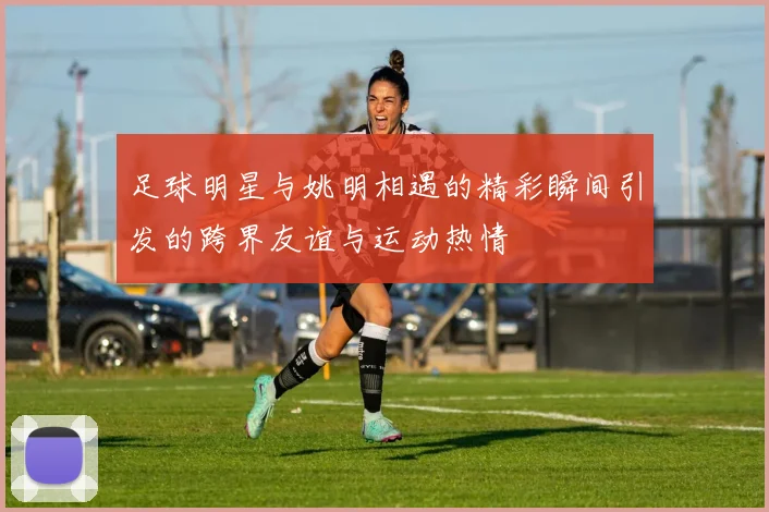 足球明星与姚明相遇的精彩瞬间引发的跨界友谊与运动热情