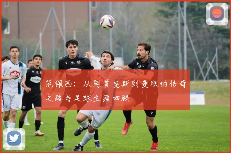 范佩西：从阿贾克斯到曼联的传奇之路与足球生涯回顾