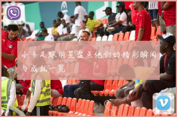 小卡足球明星盘点他们的精彩瞬间与成就一览