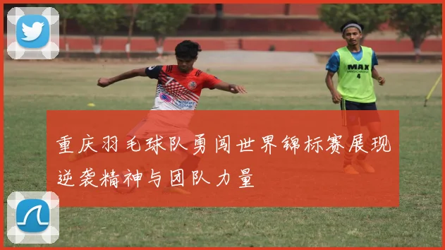 重庆羽毛球队勇闯世界锦标赛展现逆袭精神与团队力量