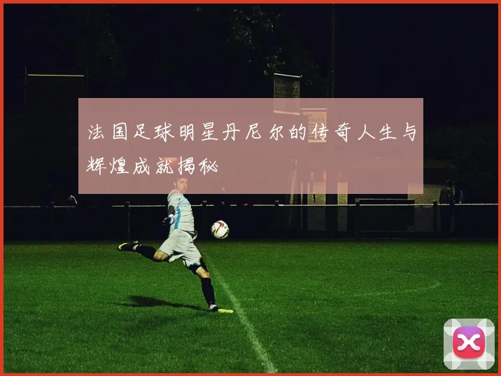法国足球明星丹尼尔的传奇人生与辉煌成就揭秘