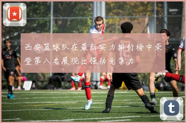 西安篮球队在最新实力排行榜中荣登第八名展现出强劲竞争力