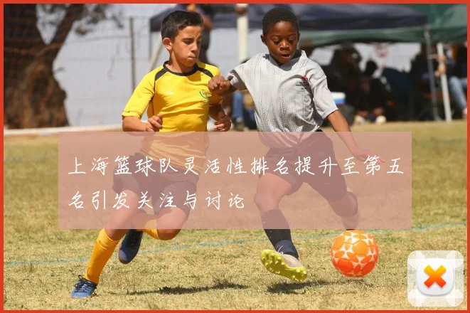 上海篮球队灵活性排名提升至第五名引发关注与讨论