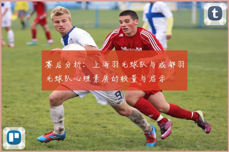 赛后分析：上海羽毛球队与成都羽毛球队心理素质的较量与启示