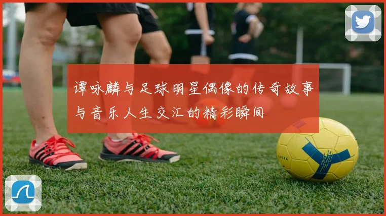 谭咏麟与足球明星偶像的传奇故事与音乐人生交汇的精彩瞬间