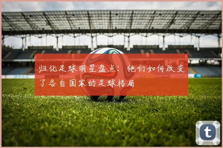 归化足球明星盘点：他们如何改变了各自国家的足球格局